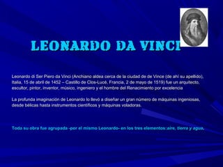 LEONARDO DA VINCI

Leonardo di Ser Piero da Vinci (Anchiano aldea cerca de la ciudad de de Vince (de ahí su apellido),
Italia, 15 de abril de 1452 – Castillo de Clos-Lucé, Francia, 2 de mayo de 1519) fue un arquitecto,
escultor, pintor, inventor, músico, ingeniero y el hombre del Renacimiento por excelencia

La profunda imaginación de Leonardo lo llevó a diseñar un gran número de máquinas ingeniosas,
desde bélicas hasta instrumentos científicos y máquinas voladoras.




Toda su obra fue agrupada -por el mismo Leonardo- en los tres elementos: aire, tierra y agua.
 