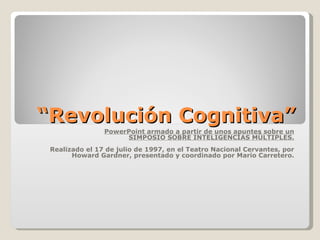 “Revolución Cognitiva”
                PowerPoint armado a partir de unos apuntes sobre un
                     SIMPOSIO SOBRE INTELIGENCIAS MÚLTIPLES.
 Realizado el 17 de julio de 1997, en el Teatro Nacional Cervantes, por
       Howard Gardner, presentado y coordinado por Mario Carretero.
 