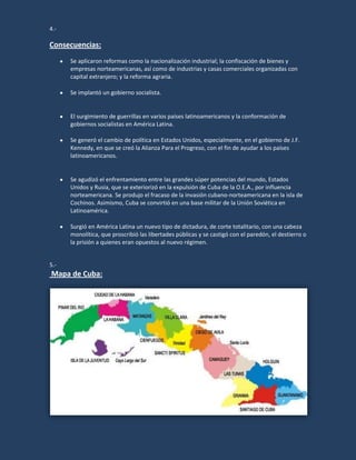 4.-

Consecuencias:
      Se aplicaron reformas como la nacionalización industrial; la confiscación de bienes y
      empresas norteamericanas, así como de industrias y casas comerciales organizadas con
      capital extranjero; y la reforma agraria.

      Se implantó un gobierno socialista.


      El surgimiento de guerrillas en varios países latinoamericanos y la conformación de
      gobiernos socialistas en América Latina.

      Se generó el cambio de política en Estados Unidos, especialmente, en el gobierno de J.F.
      Kennedy, en que se creó la Alianza Para el Progreso, con el fin de ayudar a los países
      latinoamericanos.


      Se agudizó el enfrentamiento entre las grandes súper potencias del mundo, Estados
      Unidos y Rusia, que se exteriorizó en la expulsión de Cuba de la O.E.A., por influencia
      norteamericana. Se produjo el fracaso de la invasión cubano-norteamericana en la isla de
      Cochinos. Asimismo, Cuba se convirtió en una base militar de la Unión Soviética en
      Latinoamérica.

      Surgió en América Latina un nuevo tipo de dictadura, de corte totalitario, con una cabeza
      monolítica, que proscribió las libertades públicas y se castigó con el paredón, el destierro o
      la prisión a quienes eran opuestos al nuevo régimen.


5.-
Mapa de Cuba:
 