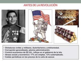 ANTES DE LA REVOLUCIÓN 
• Dictaduras civiles y militares. Autoritarismo y arbitrariedad. 
• Corrupción generalizada; pésima administración. 
• Control económico de EE.UU., influye en el gobierno de la isla. 
• Atraso social y económico: 17% sin empleo, 13% subempleado. 
• Caídas periódicas en los precios de la caña de azúcar. 
 