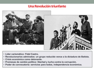 Una Revolución triunfante 
• Líder carismático: Fidel Castro. 
• Revolucionarios admirados: un grupo reducido vence a la dictadura de Batista. 
• Crisis económica como detonante. 
• Promesas de cambio político: libertad y lucha contra la corrupción. 
• Poder de convocatoria: servicios para todos, independencia económica. 
 