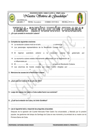 PROFESORA: KATIUSKA ROJAS CHUCO TRIUNFADORES DESDE EL PRINCIPIO…!
INSTITUCIÓN EDUCATIVA PRIVADA
1. ¿En qué consistió la revolución cubana?
2. Completa las siguientes oraciones:
 La revolución cubana inició en el año ………………….. y culminó en …………………..
 Los personajes representativos de la Revolución Cubana son: ……………………………… y
…………………………..
 El régimen autoritario anterior a la revolución cubana fue gobernado por
………………………………
 La economía cubana estaba directamente relacionada con la exportación de ………………………
e influenciada por …………………………
 El ……………… de ………………. De ………………… se gana la Revolución Cubana.
 Las columnas de mando creadas por Castro fueron dirigidas por: ………………………..,
………………………. Y …………………………….
3. Menciona las causas de la Revolución Cubana:
4. ¿Qué pasó en Cuba el 26 de julio de 1953?
5. Luego del regreso de Castro a Cuba cuáles fueron sus acciones?
6. ¿Cuál fue la relación de Cuba y la Unión Soviética?
7. Lee el siguiente texto y responde las preguntas propuestas:
Después de la agresión del Cuartel Moncada Fidel Castro fue encarcelado, y liberado por la presión
popular, las gestiones del obispo de Santiago de Cuba en ese momento y la amistad de su madre con la
Primera Dama de Cuba.
ALUMNO (A): ____________________________________________________
GRADO: 5º NIVEL: Secundaria CURSO: HISTORIA FECHA: 27/05/16
 
