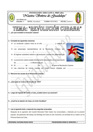 PROFESORA: KATIUSKA ROJAS CHUCO TRIUNFADORES DESDE EL PRINCIPIO…!
INSTITUCIÓN EDUCATIVA PRIVADA
1. ¿En qué consistió la revolución cubana?
2. Completa las siguientes oraciones:
 La revolución cubana inició en el año ………………….. y culminó en
…………………..
 Los personajes representativos de la Revolución Cubana son:
……………………………… y …………………………..
 El régimen autoritario anterior a la revolución cubana fue gobernado por
………………………………
 La economía cubana estaba directamente relacionada con la exportación
de ……………………… e influenciada por …………………………
 El ……………… de ………………. De ………………… se gana la Revolución Cubana.
 Las columnas de mando creadas por Castro fueron dirigidas por: ………………………..,
………………………. Y …………………………….
3. Menciona las causas de la Revolución Cubana:
4. ¿Qué pasó en Cuba el 26 de julio de 1953?
5. Luego del regreso de Castro a Cuba ¿Cuáles fueron sus acciones?
6. ¿Cuál fue la relación de Cuba y la Unión Soviética?
7. Lee el siguiente texto y responde las preguntas propuestas:
Después de la agresión del Cuartel Moncada Fidel Castro fue encarcelado, y liberado por la presión
popular, las gestiones del obispo de Santiago de Cuba en ese momento y la amistad de su madre con la
Primera Dama de Cuba.
ALUMNO (A): ____________________________________________________
GRADO: 5º NIVEL: Secundaria CURSO: HISTORIA FECHA: 28/04/17
 