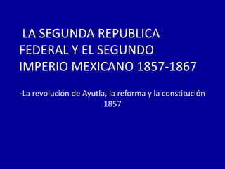 LA SEGUNDA REPUBLICA
FEDERAL Y EL SEGUNDO
IMPERIO MEXICANO 1857-1867
-La revolución de Ayutla, la reforma y la constitución
1857

 