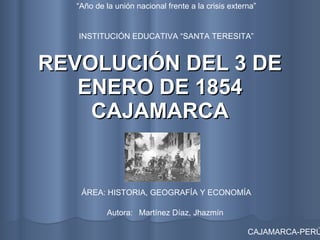 REVOLUCIÓN DEL 3 DE ENERO DE 1854 CAJAMARCA INSTITUCIÓN EDUCATIVA “SANTA TERESITA” ÁREA: HISTORIA, GEOGRAFÍA Y ECONOMÍA CAJAMARCA-PERÚ “ Año de la unión nacional frente a la crisis externa” Autora:  Martínez Díaz, Jhazmín  