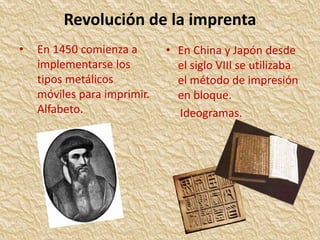 Revolución de la imprenta 
• En 1450 comienza a 
implementarse los 
tipos metálicos 
móviles para imprimir. 
Alfabeto. 
• En China y Japón desde 
el siglo VIII se utilizaba 
el método de impresión 
en bloque. 
Ideogramas. 
 