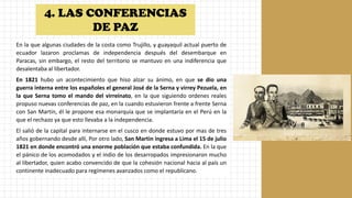 En la que algunas ciudades de la costa como Trujillo, y guayaquil actual puerto de
ecuador lazaron proclamas de independencia después del desembarque en
Paracas, sin embargo, el resto del territorio se mantuvo en una indiferencia que
desalentaba al libertador.
En 1821 hubo un acontecimiento que hiso alzar su ánimo, en que se dio una
guerra interna entre los españoles el general José de la Serna y virrey Pezuela, en
la que Serna tomo el mando del virreinato, en la que siguiendo ordenes reales
propuso nuevas conferencias de paz, en la cuando estuvieron frente a frente Serna
con San Martin, él le propone esa monarquía que se implantaría en el Perú en la
que el rechazo ya que esto llevaba a la independencia.
El salió de la capital para internarse en el cusco en donde estuvo por mas de tres
años gobernando desde allí, Por otro lado, San Martin ingresa a Lima el 15 de julio
1821 en donde encontró una enorme población que estaba confundida. En la que
el pánico de los acomodados y el indio de los desarropados impresionaron mucho
al libertador, quien acabo convencido de que la cohesión nacional hacia al país un
continente inadecuado para regímenes avanzados como el republicano.
4. LAS CONFERENCIAS
DE PAZ
 