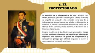5. EL
PROTECTORADO
El “Protector de la Independencia del Perú”, el señor San
Martín, formó un gabinete y un consejo de Estado, así mismo
se empeñó en persuadir a la población en la idea de la
independencia como el puente que salvaba el abismo entre la
colonia y la libertad, otra medida principal que tomo fue la
libertad de los vientres para los esclavos, la fundación de la
biblioteca Nacional, etc.
Durante el gobierno de San Martin envió una misión a Europa
con dos propósitos, el primero fue conseguir un préstamo en
Inglaterra para continuar la guerra de independencia y
conseguir un príncipe para el Perú, dispuesto a asumir la
aventura de una monarquía americana.
 