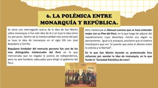 Se tiene una interrogante acerca de la idea de San Martín
sobre monarquía si fue solo idea de él o se tuvo la idea entre
los peruanos. Dentro de la intelectualidad más activa del país
se tuvo la idea de monarquía en el siglo XIX con José
Baquíjano y Carrillo.
Baquíjano fundador del mercurio peruano fue uno de los
mas distinguidos intelectuales del Perú en la que
mencionaba que no negaba la justicia de independencia,
pero no veía hombres adecuados para dirigir el gobierno del
Perú.
Otro intelectual es Manuel Lorenzo que se hace entender
mejor con su Plan del Perú, en la que luego de adjurar del
republicanismo cuyo desenlace mortal era según su
pensamiento, igual a la anarquía, proclamo que el sistema
monárquico que era “el puente que evita el abismo entre
la colonia y la libertad”.
En la que San Martin durante su protectorado hiso
esfuerzos por asentar la idea de monarquía, en la que
fundo la “Sociedad Patriótica de Lima”.
6. LA POLÉMICA ENTRE
MONARQUÍA Y REPÚBLICA.
 