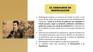 EL CERTAMEN DE
MONTEAGUDO
• Monteagudo propuso un concurso de ensayo en torno a tres
temas, de los cuales solo el primero era el que verdaderamente
importaba: “¿Cuál es la forma de gobierno mas adaptable al
Estado peruano, según su extensión, población, costumbres y
grado que ocupa en la escala de civilización? Se esperaba que
los resultados tuvieran amplio eco en los medios ilustrados de
Lima.
• Antes de que empezaran las exposiciones, algunos miembros de
la Sociedad sostuvieron que el mismo debería ser discutido en
el parlamento, para las consecuencias y porque los diputados
podrían expresarse con mayor libertad.
• Monteagudo y Unanue lograron acallar esas inquietudes.
• La polémica tomo dos posiciones: la Monarquista y la
Republicana.
 