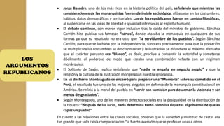 LOS
ARGUMENTOS
REPUBLICANOS
• Jorge Basadre, uno de los más ricos en la historia política del país, señalando que mientras las
consideraciones de las monarquistas fueron de índole sociológica, al basarse en las costumbres,
hábitos, datos demográficos y territoriales. Las de los republicanos fueron en cambio filosóficas,
al sustentarse en las ideas de libertad e igualdad intrínsecas al espíritu humano.
• El debate continuo, con mayor vigor inclusive tras la caída del ministro de gobierno. Sánchez
Carrión hizo publica sus famosas “cartas”, donde atacaba la monarquía en cualquiera de sus
formas ya que su resultado no era otro que “la servidumbre de los pueblos”. Según Sánchez
Carrión, para que se luchaba por la independencia, si no era precisamente para que la población
se multiplicara las costumbres se descolonizaran y la ilustración se difundiera al máximo. Pensaba
que el carácter peruano era “blanco”, es decir, proclive a consentir la autoridad y someterse
dócilmente al poderoso de modo que creaba una combinación nefasta con un régimen
monárquico.
• El Solitario de Sayán, replico señalando que “nadie se engaña en negocio propio” y que la
religión y la cultura de la ilustración morigeraban nuestra ignorancia.
• En su destierro Monteagudo se encerró para preparar una “Memoria” sobre su cometido en el
Perú, el resultado fue uno de los mejores alegatos en defensa de la monarquía constitucional en
América. Se refirió a la moral del pueblo en “servir con sumisión para desarmar la violencia y ser
menos desgraciados”.
• Según Monteagudo, uno de los mayores defectos sociales era la desigualdad en la distribución de
la riqueza: “después de las luces, nada determina tanto como las riquezas el gobierno de que es
capaz un pueblo”.
En cuanto a las relaciones entre las clases sociales, observo que la variedad y multitud de castas era
tan grande que solo cabía compararla con “la fuerte aversión que se profesan unas a otros.
 