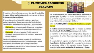 El aspecto militar no hacia progresos. San Martín controlaba
la región del norte y la costa central, mientras que el virrey,
la sierra central y meridional.
El general argentino no decidió marchar a la antigua
audiencia de Quito, donde se encontraba Simón Bolívar.
También esta ves había un fin declarado y otro reservado.
• El primero era conseguir ayuda del general venezolano
para proseguir la guerra de independencia en el Perú.
• El segundo, definir en favor del Perú la suerte de
Guayaquil, puerto estratégico de entrada a la sierra de
quito y Popayán.
San Martín no logro conseguir ninguno de sus objetivos.
Guayaquil quedo en manos de la Gran Colombia, y Bolívar
solo ofreció 800 hombres que no aseguraban nada.
A su vuelta a Lima, san Martin se encontró con la destitución
de su leal ministro Monteagudo.
San Martin organizo una convocatoria en los territorios ya
ganados para la patria, y se reunió en septiembre de 1822
en el Primer congreso peruano, y San Martin renunció a su
cargo y de marcho para siempre del Perú.
Entre el año 1822 y 1823 el Perú quedo librado a sus propias
fuerzas.
El modelo republicano se impulsó y se redactó la primera
Constitución, la del año 1823 que solo duraría 3 años.
Se nombro un triunvirato para el Ejecutivo, después se
impuso a José de la Riva Agüero como primer presidente del
Perú.
El nuevo régimen organizó en el plano militar las llamadas
“expediciones de intermedios”. Sin embargo, los errores de
la estrategia militar y la anarquía hicieron fracasar el
proyecto. Así se perdió las batallas de Moquegua y Tarata.
7. EL PRIMER CONGRESO
PERUANO
 