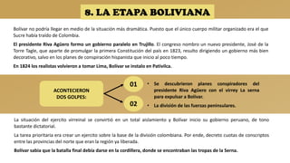 8. LA ETAPA BOLIVIANA
Bolívar no podría llegar en medio de la situación más dramática. Puesto que el único cuerpo militar organizado era el que
Sucre había traído de Colombia.
El presidente Riva Agüero formo un gobierno paralelo en Trujillo. El congreso nombro un nuevo presidente, José de la
Torre Tagle, que aparte de promulgar la primera Constitución del país en 1823, resulto dirigiendo un gobierno más bien
decorativo, salvo en los planes de conspiración hispanista que inicio al poco tiempo.
En 1824 los realistas volvieron a tomar Lima, Bolívar se instalo en Pativilca.
La situación del ejercito virreinal se convirtió en un total aislamiento y Bolívar inicio su gobierno peruano, de tono
bastante dictatorial.
La tarea prioritaria era crear un ejercito sobre la base de la división colombiana. Por ende, decreto cuotas de conscriptos
entre las provincias del norte que eran la región ya liberada.
Bolívar sabia que la batalla final debía darse en la cordillera, donde se encontraban las tropas de la Serna.
ACONTECIERON
DOS GOLPES:
01
02
• Se descubrieron planes conspiradores del
presidente Riva Agüero con el virrey La serna
para expulsar a Bolívar.
• La división de las fuerzas peninsulares.
 