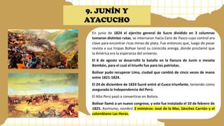 9. JUNÍN Y
AYACUCHO
En junio de 1824 el ejercito general de Sucre dividido en 3 columnas
tomaron distintas rutas, se internaron hacia Cero de Pasco cuyo control era
clave para encontrar ricas minas de plata. Fue entonces que, luego de pasar
revista a sus tropas Bolívar lanzó su conocida arenga, donde proclamó que
la América era la esperanza del universo.
El 6 de agosto se desarrolló la batalla en la llanura de Junín o meseta
Bombón, para el cual el triunfo fue para los patriotas.
Bolívar pudo recuperar Lima, ciudad que cambió de cinco veces de mano
entre 1821-1824.
El 24 de diciembre de 1824 Sucré entró al Cuzco triunfante, teniendo como
asegurada la Independencia del Perú.
El Alto Perú pasó a convertirse en Bolivia.
Bolívar llamó a un nuevo congreso, y este fue instalado el 10 de febrero de
1825. Asimismo, nombró 3 ministros: José de la Mar, Sánchez Carrión y el
colombiano Las Heras.
 