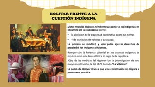 Dicto medidas liberales tendientes a poner a los indígenas en
el camino de la ciudadanía, como:
• la abolición de la propiedad corporativa sobre sus tierras
• Y de los títulos de nobleza o cacicazgo.
La primera se modificó y solo podía ejercer derechos de
propiedad los indígenas alfabetos.
Romper con la herencia colonial en los asuntos indígenas se
mostro como una tarea difícil a lo largo de la república.
Otra de las medidas del régimen fue la promulgación de una
nueva constitución, la del 1826 llamada “La Vitalicia”.
La salida de Bolívar llevo a que esta constitución no llegara a
ponerse en practica.
BOLIVAR FRENTE A LA
CUESTIÓN INDÍGENA
 