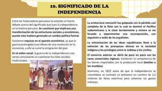 Entre los historiadores peruanos ha existido un fuerte
debate acerca del significado que tuvo la independencia
en la historia peruana. Se cuestionó que implicara una
transformación de las estructuras sociales y económicas,
puesto esto hubiera generado un cambio político formal.
Existieron requisas en el aparato económico, ya que la
guerra prolongada tuvo efecto de una revolución en la
economía, a ello se sumó la emigración del país.
En el orden social, la guerra de la independencia creo
serias convulsiones al cuestionar los roles sociales
tradicionales.
La aristocracia mercantil fue golpeada con la pérdida casi
completa de la flota con la cual se dominó el Pacífico
sudamericano y la clase terrateniente y minera se vio
forzada a experimentar una recomposición, con
expulsión o exilio de los españoles.
La entronización de las ideas republicanas llevó a la
extinción de las jerarquizas étnicas en la sociedad
indígena y los privilegios entre la nobleza y los criollos.
El comercio exterior se abrió de poco en poco con las
casas comerciales inglesas. Existieron la competencia de
los bienes importados con la producción local (textiles o
los muebles).
Asimismo, en 1822 antes de que la independencia se
consolidase se contrató un préstamo en Londres de 1,2
millones de libras esterlinas para solventar los gastos
militares.
10. SIGNIFICADO DE LA
INDEPENDENCIA
 