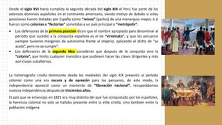 Desde el siglo XVI hasta cumplida la segunda década del siglo XIX el Perú fue parte de los
extensos dominios españoles en el continente americano, siendo motivo de debate si estas
posiciones fueron tratadas por España como “reinos” (partes) de una monarquía mayor, o si
fueron como colonias o “factorías” sometidas a un país principal o “metrópolis”.
• Los defensores de la primera posición dicen que el nombre apropiado para denominar al
periodo que sucedió a la conquista española es el de “virreinato”, y que los peruanos
siempre tuvieron márgenes de autonomía frente al imperio, aplicando el dicho de “se
acata”, pero no se cumple”.
• Los defensores de la segunda idea consideran que después de la conquista vino la
“colonia”, que limito cualquier maniobra que pudiesen hacer las clases dirigentes y más
aún clases subalternas.
La historiografia criolla dominante desde los mediados del siglo XIX presento al periodo
colonial como una era oscura y de opresión para los peruanos, de este modo, la
independencia apareció como un momento de “liberación nacional”, recuperábamos
nuestra independencia después de trecientos años.
El país que se emancipo en 1821 era muy distinto del que fue conquistado por los españoles,
la herencia colonial no solo se hallaba presente entre la elite criolla, sino también entre la
población indígena.
 