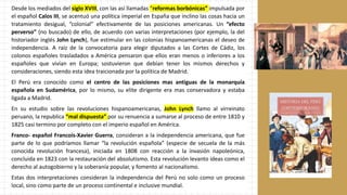 Desde los mediados del siglo XVIII, con las así llamadas “reformas borbónicas” impulsada por
el español Calos III, se acentuó una política imperial en España que inclino las cosas hacia un
tratamiento desigual, “colonial” efectivamente de las posiciones americanas. Un “efecto
perverso” (no buscado) de ello, de acuerdo con varias interpretaciones (por ejemplo, la del
historiador inglés John Lynch), fue estimular en las colonias hispanoamericanas el deseo de
independencia. A raíz de la convocatoria para elegir diputados a las Cortes de Cádiz, los
colonos españoles trasladados a América pensaron que ellos eran menos o inferiores a los
españoles que vivían en Europa; sostuvieron que debían tener los mismos derechos y
consideraciones, siendo esta idea traicionada por la política de Madrid.
El Perú era conocido como el centro de las posiciones mas antiguas de la monarquía
española en Sudamérica, por lo mismo, su elite dirigente era mas conservadora y estaba
ligada a Madrid.
En su estudio sobre las revoluciones hispanoamericanas, John Lynch llamo al virreinato
peruano, la republica “mal dispuesta” por su renuencia a sumarse al proceso de entre 1810 y
1825 casi termino por completo con el imperio español en América.
Franco- español Francois-Xavier Guerra, consideran a la independencia americana, que fue
parte de lo que podríamos llamar “la revolución española” (especie de secuela de la más
conocida revolución francesa), iniciada en 1808 con reacción a la invasión napoleónica,
concluida en 1823 con la restauración del absolutismo. Esta revolución levanto ideas como el
derecho al autogobierno y la soberanía popular, y fomento al nacionalismo.
Estas dos interpretaciones consideran la independencia del Perú no solo como un proceso
local, sino como parte de un proceso continental e inclusive mundial.
 
