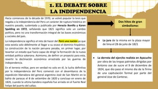Hacia comienzos de la década de 1970, se volvió popular la tesis que
negaba a la independencia del Perú un carácter de ruptura histórica en
nuestro pasado, sustentada y publicada por Heracio Bonilla y Karen
Spalding en 1972, señalando que 1821 significo solo un cambio
político, pero no una transformación integral de las bases económicas
y sociales del país.
La independencia significo el reto de hacer del Perú una nación ya que
esta existía solo débilmente al llegar a su ocaso el dominio hispánico.
La construcción de la nación peruana pesaba, en primer lugar, por
levantar un estado que fuera capaz de dirigir la formación de la nueva
entidad política soberana. Asimismo, de definir un proyecto para esta,
revertir la declinación económica arrastrada por las guerras de
independencia.
En el terreno militar, pero en verdad no solo en él, la lucha definitiva
por la independencia del Perú comenzó con el desembarco de la
expedición liberadora del general argentino José de San Martin en la
bahía de paracas el 8 de setiembre de 1820 y concluyo en enero de
1826, cuando la ultima bandera española fue arriada en el fuerte Real
Felipe del puerto del callao.
Dos hitos de gran
simbolismo:
• La jura de la misma en la plaza mayor
de lima el 28 de julio de 1821
• La derrota del ejercito realista en Ayacucho
por obra de las tropas patriotas dirigidas por
Antonio ose de sucre el 9 de diciembre de
1824, que dio paso el mismo dia de la firma
de una capitulación formal por parte del
general Jose de Canterac.
1. EL DEBATE SOBRE
LA INDIPENDENCIA
 