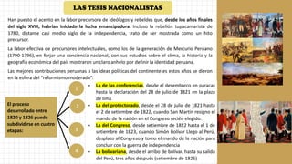 Han puesto el acento en la labor precursora de ideólogos y rebeldes que, desde los años finales
del siglo XVIII, habrían iniciado la lucha emancipadora. Incluso la rebelión tupacamarista de
1780, distante casi medio siglo de la independencia, trato de ser mostrada como un hito
precursor.
La labor efectiva de precursores intelectuales, como los de la generación de Mercurio Peruano
(1790-1796), en forjar una conciencia nacional, con sus estudios sobre el clima, la historia y la
geografía económica del país mostraron un claro anhelo por definir la identidad peruana.
Las mejores contribuciones peruanas a las ideas políticas del continente es estos años se dieron
en la esfera del “reformismo moderado”.
El proceso
desarrollado entre
1820 y 1826 puede
subdividirse en cuatro
etapas:
1
2
3
4
• La de las conferencias, desde el desembarco en paracas
hasta la declaración del 28 de julio de 1821 en la plaza
de lima
• La del protectorado, desde el 28 de julio de 1821 hasta
el 2 de setiembre de 1822, cuando San Martin resigno el
mando de la nación en el Congreso recién elegido.
• La del Congreso, desde setiembre de 1822 hasta el 1 de
setiembre de 1823, cuando Simón Bolívar Llego al Perú,
desplazo al Congreso y tomo el mando de la nación para
concluir con la guerra de independencia
• La bolivariana, desde el arribo de bolívar, hasta su salida
del Perú, tres años después (setiembre de 1826)
LAS TESIS NACIONALISTAS
 