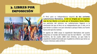 El Perú para su independencia requirió de dos corrientes
sudamericanas libertadoras, la del sur dirigida por el argentino
José de San Martin y el norte por el Venezolano Simón Bolívar.
Los patriotas del extremo sur sudamericano llegaron a la
conclusión de que el Perú no se independizaría por sí solo, en la
que tenían su duda si era por voluntad o porque había una fuerte
fuerza del ejercito realista.
En agosto de 1820 zarpo la expedición libertadora del puerto
Valparaíso al mando del General José de San Martin con 4118
hombres, de los cuales 1805 eran chilenos, ya que toda la
expedición estaba financiada por el gobierno chileno que tenía sus
propios intereses sobre el Perú.
3. LIBRES POR
IMPOSICIÓN
 