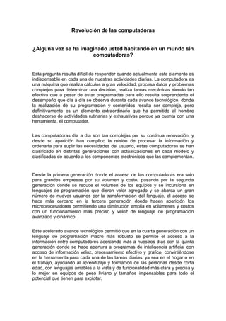 Revolución de las computadoras
¿Alguna vez se ha imaginado usted habitando en un mundo sin
computadoras?
Esta pregunta resulta difícil de responder cuando actualmente este elemento es
indispensable en cada una de nuestras actividades diarias. La computadora es
una máquina que realiza cálculos a gran velocidad, procesa datos y problemas
complejos para determinar una decisión, realiza tareas mecánicas siendo tan
efectiva que a pesar de estar programadas para ello resulta sorprendente el
desempeño que día a día se observa durante cada avance tecnológico, donde
la realización de su programación y contenidos resulta ser compleja, pero
definitivamente es un elemento extraordinario que ha permitido al hombre
deshacerse de actividades rutinarias y exhaustivas porque ya cuenta con una
herramienta, el computador.
Las computadoras día a día son tan complejas por su continua renovación, y
desde su aparición han cumplido la misión de procesar la información y
ordenarla para suplir las necesidades del usuario, estas computadoras se han
clasificado en distintas generaciones con actualizaciones en cada modelo y
clasificadas de acuerdo a los componentes electrónicos que las complementan.
Desde la primera generación donde el acceso de las computadoras era solo
para grandes empresas por su volumen y costo, pasando por la segunda
generación donde se reduce el volumen de los equipos y se incursiona en
lenguajes de programación que dieron valor agregado y se abarca un gran
número de nuevos usuarios por la transformación del lenguaje, el acceso se
hace más cercano en la tercera generación donde hacen aparición los
microprocesadores permitiendo una diminución amplia en volúmenes y costos
con un funcionamiento más preciso y veloz de lenguaje de programación
avanzado y dinámico.
Este acelerado avance tecnológico permitió que en la cuarta generación con un
lenguaje de programación macro más robusto se permite el acceso a la
información entre computadores acercando más a nuestros días con la quinta
generación donde se hace apertura a programas de inteligencia artificial con
acceso de información veloz, procesamiento efectivo y gráfico, convirtiéndose
en la herramienta para cada una de las tareas diarias, ya sea en el hogar o en
el trabajo, ayudando al aprendizaje y formación de las personas desde corta
edad, con lenguajes amables a la vista y de funcionalidad más clara y precisa y
lo mejor en equipos de peso liviano y tamaños impensables para todo el
potencial que tienen para explotar.
 