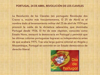 PORTUGAL. 24 DE ABRIL. REVOLUCIÓN DE LOS CLAVELES
La Revolución de los Claveles (en portugués: Revolução dos
Cravos o, mucho más frecuentemente, O 25 de Abril) es el
nombre dado al levantamiento militar del 25 de abril de 1974 que
provocó la caída de la dictadura salazarista, que dominaba
Portugal desde 1926. El fin de este régimen, conocido como
Estado Novo, restauró la democracia en Portugal y permitió que
las últimas colonias portuguesas lograran su independencia antes
de que acabara 1975. Tras una larga guerra colonial en Angola y
Mozambique, Portugal se convirtió en un Estado democrático de
derecho liberal.
 