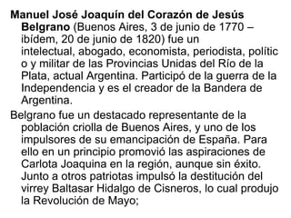 Manuel José Joaquín del Corazón de Jesús
  Belgrano (Buenos Aires, 3 de junio de 1770 –
  ibídem, 20 de junio de 1820) fue un
  intelectual, abogado, economista, periodista, polític
  o y militar de las Provincias Unidas del Río de la
  Plata, actual Argentina. Participó de la guerra de la
  Independencia y es el creador de la Bandera de
  Argentina.
Belgrano fue un destacado representante de la
  población criolla de Buenos Aires, y uno de los
  impulsores de su emancipación de España. Para
  ello en un principio promovió las aspiraciones de
  Carlota Joaquina en la región, aunque sin éxito.
  Junto a otros patriotas impulsó la destitución del
  virrey Baltasar Hidalgo de Cisneros, lo cual produjo
  la Revolución de Mayo;
 