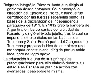 Belgrano integró la Primera Junta que dirigió el
  gobierno desde entonces. Se le encargó la
  dirección del Ejército del Norte, y aunque fue
  derrotado por las fuerzas españolas sentó las
  bases de la declaración de independencia
  paraguaya de 1811. En 1812 creó la bandera de
  Argentina en las cercanías de la ciudad de
  Rosario, y dirigió el éxodo jujeño, tras lo cual se
  impuso a los españoles en las batallas de
  Tucumán y Salta. Formó parte del Congreso de
  Tucumán y propuso la idea de establecer una
  monarquía constitucional dirigida por un noble
  Inca, pero no logró apoyo.
La educación fue una de sus principales
  preocupaciones: para ello elaboró durante su
  estadía en España un plan de acción con
  avanzadas ideas sobre la misma.
 