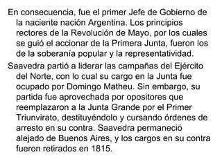 En consecuencia, fue el primer Jefe de Gobierno de
  la naciente nación Argentina. Los principios
  rectores de la Revolución de Mayo, por los cuales
  se guió el accionar de la Primera Junta, fueron los
  de la soberanía popular y la representatividad.
Saavedra partió a liderar las campañas del Ejército
  del Norte, con lo cual su cargo en la Junta fue
  ocupado por Domingo Matheu. Sin embargo, su
  partida fue aprovechada por opositores que
  reemplazaron a la Junta Grande por el Primer
  Triunvirato, destituyéndolo y cursando órdenes de
  arresto en su contra. Saavedra permaneció
  alejado de Buenos Aires, y los cargos en su contra
  fueron retirados en 1815.
 