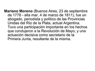 Mariano Moreno (Buenos Aires, 23 de septiembre
 de 1778 - alta mar, 4 de marzo de 1811), fue un
 abogado, periodista y político de las Provincias
 Unidas del Río de la Plata, actual Argentina.
 Tuvo una participación importante en los hechos
 que condujeron a la Revolución de Mayo, y una
 actuación decisiva como secretario de la
 Primera Junta, resultante de la misma.
 