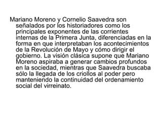 Mariano Moreno y Cornelio Saavedra son
 señalados por los historiadores como los
 principales exponentes de las corrientes
 internas de la Primera Junta, diferenciadas en la
 forma en que interpretaban los acontecimientos
 de la Revolución de Mayo y cómo dirigir el
 gobierno. La visión clásica supone que Mariano
 Moreno aspiraba a generar cambios profundos
 en la sociedad, mientras que Saavedra buscaba
 sólo la llegada de los criollos al poder pero
 manteniendo la continuidad del ordenamiento
 social del virreinato.
 