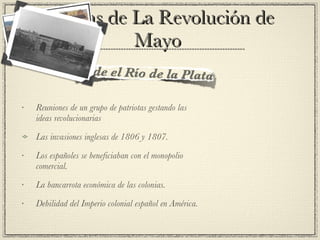 Causas de La Revolución de Mayo  Reuniones de un grupo de patriotas gestando las ideas revolucionarias Las invasiones inglesas de 1806 y 1807. Los españoles se beneficiaban con el monopolio comercial. La bancarrota económica de las colonias. Debilidad del Imperio colonial español en América. 