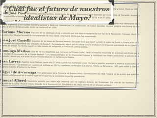 Cornelio Saavedra :  Fue condenado al exilio por la Asamblea de 1813. En 1818 fue reivindicado con su grado y honor. Murió en 1829. Juan José Paso :  De extensa actividad política, formó parte de los dos Triunviratos y fue diputado por el Congreso de Tucumán, ocupando hasta avanzada la década del veinte varias funciones de gobierno. Falleció el 10 de septiembre de 1833, a los 75 años. Manuel Belgrano :  Abogado, economista, periodista, militar y funcionario público, Belgrano es una de las figuras más destacadas de la historia argentina. Creó nuestra bandera nacional y donó sus haberes para la construcción de cuatro escuelas. Aunque parezca una broma de mal gusto, la última de las escuelas recién se construyó en 1999. Mariano Moreno :  Fue uno de los ideólogos de la revolución por sus ideas emparentadas con las de la Revolución Francesa. Murió en alta mar a los 32 años de edad en circunstancias no muy claras. Una teoría afirma que fue envenenado. Juan José Castelli :  Seguidor de las ideas de Mariano Moreno, fue quien tuvo que hacer cumplir la orden de fusilar a Liniers y en 1811 fue considerado responsable del "Desastre de Huaqui". Curiosamente, murió por un cáncer que le produjo en la lengua la quemadura de un cigarrillo, estando en prisión. Su familia quedó en total estado de indigencia y vivió de la caridad pública. Domingo Matheu :  Uno de los dos españoles que formaron la Primera Junta. Tenía un negocio mayorista en la actual calle Perón entre San Martín y Reconquista, de la Capital Federal. Tuvo destacada labor en las Invasiones Inglesas y contribuyó con dinero para armar el ejército de la revolución, siendo por sus dotes de buen tirador Director de la fábrica de fusiles. Juan Larrea :  Español como Matheu, tenía sólo 27 años cuando fue nombrado vocal. De buena posición económica, financió la escuadra del Almirante Brown. Fue exiliado por cuestiones políticas en 1815 y quedaron confiscados sus bienes. Rehizo su fortuna en 1830 pero volvió a caer en desgracia durante el gobierno de Rosas. Miguel de Azcuénaga :  Fue gobernador de la Provincia de Buenos Aires y constituyente de 1819. Falleció en su quinta, que quedaba en Olivos, exactamente en el mismo lugar en el que hoy se encuentra la quinta presidencial. Manuel Alberti :  Sacerdote porteño que había sido detenido por los ingleses durante las Invasiones. Era uno de los hombres más ilustrados de la Junta. Murió 9 meses después de la Revolución (el 3 de febrero de 1811) víctima de un síncope cardíaco. ¿Cuál fue el futuro de nuestros idealistas de Mayo? 