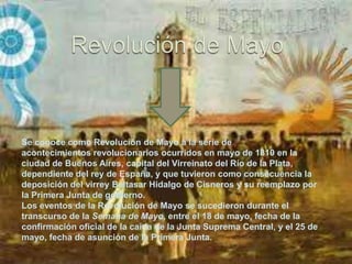 Se conoce como Revolución de Mayo a la serie de
acontecimientos revolucionarios ocurridos en mayo de 1810 en la
ciudad de Buenos Aires, capital del Virreinato del Río de la Plata,
dependiente del rey de España, y que tuvieron como consecuencia la
deposición del virrey Baltasar Hidalgo de Cisneros y su reemplazo por
la Primera Junta de gobierno.
Los eventos de la Revolución de Mayo se sucedieron durante el
transcurso de la Semana de Mayo, entre el 18 de mayo, fecha de la
confirmación oficial de la caída de la Junta Suprema Central, y el 25 de
mayo, fecha de asunción de la Primera Junta.
 