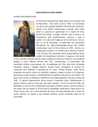 REVOLUCIÓN DE TUPAC AMARU
AUTORA: AILÍN ODAR ALVAREZ
El Inicio de la Revolución de Túpac Amaru II se recuerda el 04
de Noviembre. Este hecho se dio en 1780. Es considerada
una de las más grandes rebeliones del continente americano.
Reseña José Gabriel Condorcanqui, conocido como Túpac
Amaru II, aprisionó al gobernador de la región de Tinta,
Antonio de Arriaga. Le exigió solicitar armas y dinero a sus
funcionarios, para posteriormente, convocar a todo el
pueblo en la plaza de Tungasuca (al Sur del Cuzco). Fue así,
que un 10 de Noviembre, el gobernador fue ajusticiado.
Recuperado de: https://www.google.com.pe José Gabriel
Condorcanqui nació el 24 de Marzo de 1740. Asistió a un
colegio para caciques y se interesó por la doctrina cristiana.
A los 26 años, fue reconocido como cacique legítimo de los
pueblos de Pampamarca, Surimana y Tungasuca. Este hecho
lo hizo ascender automáticamente sobre la población. Desde ese entonces, se encargó de
preparar la gran rebelión durante diez años. Condorcanqui, se presentaba ante
autoridades limeñas como portavoz de los pobladores de Tinta. Ante ellos, reclamaba
impuestos, obrajes y trabajos forzosos. Aunque fueron rechazados, le sirvieron de
inspiración para defender la igualdad de los suyos. Tiempo después, Túpac Amaru
emprende una guerra contra los españoles europeos, aunque no atacó a los religiosos
peninsulares, buscó siempre la solidaridad de los españoles americanos y los criollos. Tras
pasar pocos meses, la rebelión se extendió en una amplia geografía y fue que a finales de
1780 el ejército tupacamarista estuvo pronto a conquistar Cuzco. Paralelamente, el
ejército realista arrojó de todo para que fuera retirado. Ya el 6 de abril de 1781, fue
derrotado y la traición de un colaborador suyo logró su fatídica captura y la de su esposa e
hijo mayor. Por ese motivo, el 14 de mayo las autoridades condenaron a Túpac Amaru y el
18 del mismo mes, en la plaza principal de Cuzco, fue descuartizado por la fuerza de
cuatro caballos. Su esposa e hijo también sufrieron crueles tormentos antes de ser
asesinados.
 