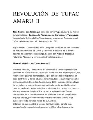 REVOLUCIÓN DE TUPAC
AMARU II
José Gabriel condorcanqui, conocido como Tupac Amaru II, fue un
curaca indígena: Cacique de Pampamarca, Surimana y Tungasuca,
descendiente del inca Felipe Tupac Amaru, y nacido en Surimana en el
cañon del rió apurimac, el 19 de marzo de 1738.
Tupac Amaru II fue educado en el Colegio de Caciques de San Francisco
de Borja en la ciudad de Cusco y se dedico al negocio de la arriería
además de gobernar su cacicazgo. Se caso con Micaela Bastidas,
natural de Abancay, y tuvo con ella tres hijos varones.
El papel histórico de Tupac Amaru II
El curaca mestizo, Tupac Amaru II, comprobó la terrible opresión que
padecían los súbditos de su cacicazgo, sometidos a la mita de potosí, los
repartos obligatorios de mercaderías por parte de los corregidores, el
peso del tributo y de las aduanas terrestres, todo lo cual inspiro en el el
animo secreto de liberarlos. Poreso, hacia 1770, inicio gestiones a favor
de los indios, al mismo tiempo que pleiteaba con la familia Betancurt
para ser declarado legalmente descendiente de Los Incas y con derecho
al marquesado de Oropesa. Sus reclamos y pretensiones fueron
infructuosos en la ciudad de Lima, en donde se puso en contacto con
algunos criollos, por lo que quedo convencido que el camino legal
quedaba vedado para los indios del sur Andino.
Entonces es que concibió la idea de la insurrección, para lo cual,
aprovechando su condición de arriero, tejió los hilos de una vasta
 