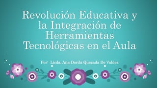 Revolución Educativa y
la Integración de
Herramientas
Tecnológicas en el Aula
Por: Licda. Ana Dorila Quezada De Valdez
 