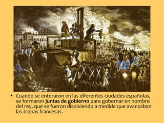 • Cuando se enteraron en las diferentes ciudades españolas,
se formaron juntas de gobierno para gobernar en nombre
del rey, que se fueron disolviendo a medida que avanzaban
las tropas francesas.
 