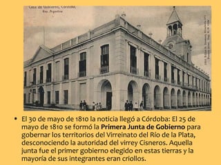 • El 30 de mayo de 1810 la noticia llegó a Córdoba: El 25 de
mayo de 1810 se formó la Primera Junta de Gobierno para
gobernar los territorios del Virreinato del Río de la Plata,
desconociendo la autoridad del virrey Cisneros. Aquella
junta fue el primer gobierno elegido en estas tierras y la
mayoría de sus integrantes eran criollos.
 