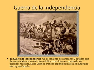 Guerra de la Independencia
• La Guerra de Independencia fue el conjunto de campañas y batallas que
llevaron adelante los ejércitos criollos o patriotas en contra de los
ejércitos realistas. Estos últimos eran los españoles leales a la autoridad
del rey de España.
 