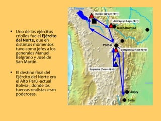 • Uno de los ejércitos
criollos fue el Ejército
del Norte, que en
distintos momentos
tuvo como jefes a los
generales Manuel
Belgrano y José de
San Martín.
• El destino final del
Ejército del Norte era
el Alto Perú -actual
Bolivia-, donde las
fuerzas realistas eran
poderosas.
 