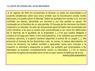 EL GOLPE DE ESTADO DEL 18 DE BRUMARIO
A mi regreso de París he encontrado la división en todas las Autoridades y el
acuerdo establecido sobre esta única verdad: que la Constitución estaba medio
destruida y no podía salvar la libertad. Todos los partidos han venido a mí, me han
confiado sus planes, desvelado sus secretos y me han pedido su apoyo. He
rechazado ser el hombre de un solo partido. El Consejo de los Ancianos me llamó;
respondí a su llamada. Un plan de restauración general había sido concertado por
unos hombres a los que la nación está acostumbrada a ver como los defensores
de la libertad, de la igualdad, de la propiedad. […] Creí que estaba obligado a
aceptar el encargo por deber a mis conciudadanos, a los soldados que perecen en
nuestros ejércitos, a la gloria nacional adquirida al precio de su sangre […]. Me
presento al Consejo de los Quinientos, solo, sin armas, la cabeza descubierta, tal
como los Ancianos me habían recibido y aplaudido; venía para recordar a la
mayoría su voluntad y asegurarle su poder. Los puñales que amenazaban a los
diputados se levantan inmediatamente contra su libertador; […] En el mismo
momento los gritos de bandido (hors la loi) se oyen contra el defensor de la ley.
NAPOLEÓN BONAPARTE

 