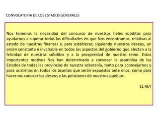 CONVOCATORIA DE LOS ESTADOS GENERALES

Nos tenemos la necesidad del concurso de nuestros fieles súbditos para
ayudarnos a superar todas las dificultades en que Nos encontramos, relativas al
estado de nuestras finanzas y, para establecer, siguiendo nuestros deseos, un
orden constante e invariable en todos los aspectos del gobierno que afectan a la
felicidad de nuestros súbditos y a la prosperidad de nuestro reino. Estos
importantes motivos Nos han determinado a convocar la asamblea de los
Estados de todas las provincias de nuestra soberanía, tanto para aconsejarnos y
para asistirnos en todos los asuntos que serán expuestos ante ellos, como para
hacernos conocer los deseos y las peticiones de nuestros pueblos.
EL REY

 