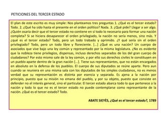 PETICIONES DEL TERCER ESTADO
El plan de este escrito es muy simple: Nos planteamos tres preguntas 1. ¿Qué es el tercer estado?
Todo. 2. ¿Qué ha sido hasta el presente en el orden político? Nada. 3. ¿Qué pide? Llegar a ser algo.
¿Quién osaría decir que el tercer estado no contiene en sí todo lo necesario para formar una nación
completa? Si se hiciera desaparecer el orden privilegiado, la nación no sería menos, sino más. Y
¿qué es el tercer estado? Todo, pero un todo trabado y oprimido. ¿Y qué sería sin el orden
privilegiado? Todo, pero un todo libre y floreciente. [...] ¿Qué es una nación? Un cuerpo de
asociados que vive bajo una ley común y representado por la misma legislatura. ¿No es evidente
que la nobleza tiene privilegios, dispensas, incluso derechos separados de los del gran cuerpo de
ciudadanos? Por esto mismo sale de la ley común, y por ello sus derechos civiles le constituyen en
un pueblo aparte dentro de la gran nación [...]. Tiene sus representantes, que no están encargados
en absoluto en la defensa de los pueblos. El cuerpo de sus diputados se reúne aparte. Pero aun
cuando se reuniera en una misma sala con los diputados de los simples ciudadanos, no es menos
verdad que su representación es distinta por esencia y separada. Es ajena a la nación por
principio, puesto que su misión no emana del pueblo, y por su objeto, puesto que consiste en
defender no el interés general, sino el particular. El tercer estado abarca todo lo que pertenece a la
nación y todo lo que no es el tercer estado no puede contemplarse como representante de la
nación. ¿Qué es el tercer estado? Todo.
ABATE SIEYÈS, ¿Qué es el tercer estado?, 1789

 