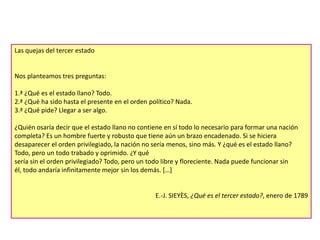 Las quejas del tercer estado

Nos planteamos tres preguntas:
1.ª ¿Qué es el estado llano? Todo.
2.ª ¿Qué ha sido hasta el presente en el orden político? Nada.
3.ª ¿Qué pide? Llegar a ser algo.
¿Quién osaría decir que el estado llano no contiene en sí todo lo necesario para formar una nación
completa? Es un hombre fuerte y robusto que tiene aún un brazo encadenado. Si se hiciera
desaparecer el orden privilegiado, la nación no sería menos, sino más. Y ¿qué es el estado llano?
Todo, pero un todo trabado y oprimido. ¿Y qué
sería sin el orden privilegiado? Todo, pero un todo libre y floreciente. Nada puede funcionar sin
él, todo andaría infinitamente mejor sin los demás. […]

E.-J. SIEYÈS, ¿Qué es el tercer estado?, enero de 1789

 