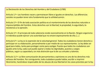 La Declaración de los Derechos del Hombre y del Ciudadano (1789)
Artículo 1.º– Los hombres nacen y permanecen libres e iguales en derechos. Las diferencias
sociales no pueden tener otro fundamento que la utilidad común.
Artículo 2.º– El fin de toda asociación política es el mantenimiento de los derechos naturales e
imprescriptibles del hombre. Estos derechos son la libertad, la propiedad, la seguridad y la
resistencia a la opresión.
Artículo 3.º– El principio de toda soberanía reside esencialmente en la Nación. Ningún organismo
ni individuo puede ejercer una autoridad que no emane expresamente de ella. […]
Artículo 6.º– La ley es la expresión de la voluntad general. Todos los ciudadanos tienen derecho a
participar en su elaboración, personalmente o por medio de sus representantes. La ley debe ser
igual para todos, tanto para proteger como para castigar. Puesto que todos los ciudadanos son
iguales ante la ley, cada cual puede aspirar a todas las dignidades, puestos y cargos
públicos, según su capacidad y sin más distinción que la de sus virtudes y talentos.
Artículo 11.º– La libre comunicación de pensamientos y opiniones es uno de los derechos más
valiosos del hombre. Por consiguiente, todo ciudadano puede hablar, escribir e imprimir
libremente, haciéndose responsable de los abusos de esa libertad en los casos previstos por la ley.

 