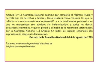 Artículo 1.º La Asamblea Nacional suprime por completo el régimen feudal y
decreta que los derechos y deberes, tanto feudales como censales, los que se
refieren a la mano muerta real o personal1 y a la servidumbre personal y los
que los representan son abolidos sin indemnización, y todos los demás
declarados redimibles, y que el precio y el modo de la redención serán fijados
por la Asamblea Nacional […] Artículo 4.º Todas las justicias señoriales son
suprimidas sin ninguna indemnización.
Decreto de la Asamblea Nacional del 4 de agosto de 1789
1La

mano muerta era la propiedad vinculada de
la Iglesia que no podía vender.

 