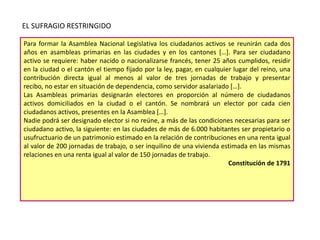 EL SUFRAGIO RESTRINGIDO
Para formar la Asamblea Nacional Legislativa los ciudadanos activos se reunirán cada dos
años en asambleas primarias en las ciudades y en los cantones […]. Para ser ciudadano
activo se requiere: haber nacido o nacionalizarse francés, tener 25 años cumplidos, residir
en la ciudad o el cantón el tiempo fijado por la ley, pagar, en cualquier lugar del reino, una
contribución directa igual al menos al valor de tres jornadas de trabajo y presentar
recibo, no estar en situación de dependencia, como servidor asalariado […].
Las Asambleas primarias designarán electores en proporción al número de ciudadanos
activos domiciliados en la ciudad o el cantón. Se nombrará un elector por cada cien
ciudadanos activos, presentes en la Asamblea […].
Nadie podrá ser designado elector si no reúne, a más de las condiciones necesarias para ser
ciudadano activo, la siguiente: en las ciudades de más de 6.000 habitantes ser propietario o
usufructuario de un patrimonio estimado en la relación de contribuciones en una renta igual
al valor de 200 jornadas de trabajo, o ser inquilino de una vivienda estimada en las mismas
relaciones en una renta igual al valor de 150 jornadas de trabajo.
Constitución de 1791

 