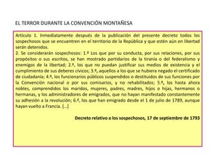 EL TERROR DURANTE LA CONVENCIÓN MONTAÑESA
Artículo 1. Inmediatamente después de la publicación del presente decreto todos los
sospechosos que se encuentren en el territorio de la República y que estén aún en libertad
serán detenidos.
2. Se considerarán sospechosos: 1.º Los que por su conducta, por sus relaciones, por sus
propósitos o sus escritos, se han mostrado partidarios de la tiranía o del federalismo y
enemigos de la libertad; 2.º, los que no puedan justificar sus medios de existencia y el
cumplimiento de sus deberes cívicos; 3.º, aquellos a los que se hubiera negado el certificado
de ciudadanía; 4.º, los funcionarios públicos suspendidos o destituidos de sus funciones por
la Convención nacional o por sus comisarios, y no rehabilitados; 5.º, los hasta ahora
nobles, comprendidos los maridos, mujeres, padres, madres, hijos o hijas, hermanos o
hermanas, y los administradores de emigrados, que no hayan manifestado constantemente
su adhesión a la revolución; 6.º, los que han emigrado desde el 1 de julio de 1789, aunque
hayan vuelto a Francia. […]
Decreto relativo a los sospechosos, 17 de septiembre de 1793

 